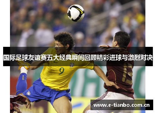 国际足球友谊赛五大经典瞬间回顾精彩进球与激烈对决